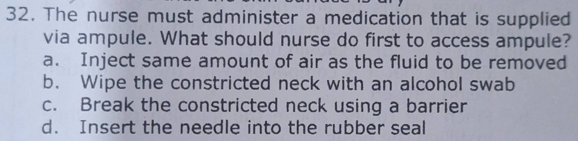 The nurse must administer a medication that is supplied
via ampule. What should nurse do first to access ampule?
a. Inject same amount of air as the fluid to be removed
b. Wipe the constricted neck with an alcohol swab
c. Break the constricted neck using a barrier
d. Insert the needle into the rubber seal