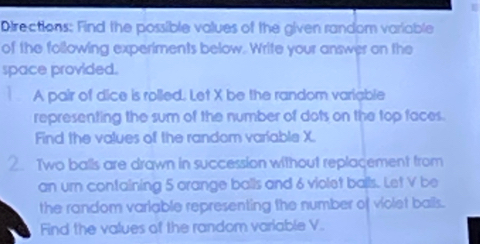 Directions: Find the possible values of the given random variable 
of the following experiments below. Write your answer on the 
space provided. 
A pair of dice is rolled. Let X be the random variable 
representing the sum of the number of dots on the top faces. 
Find the values of the random variable X. 
2. Two balls are drawn in succession without replacement from 
an ur containing 5 orange balls and 6 violet bails. Let V be 
the random varlable representing the number of violet balls. 
Find the values of the random variable V.