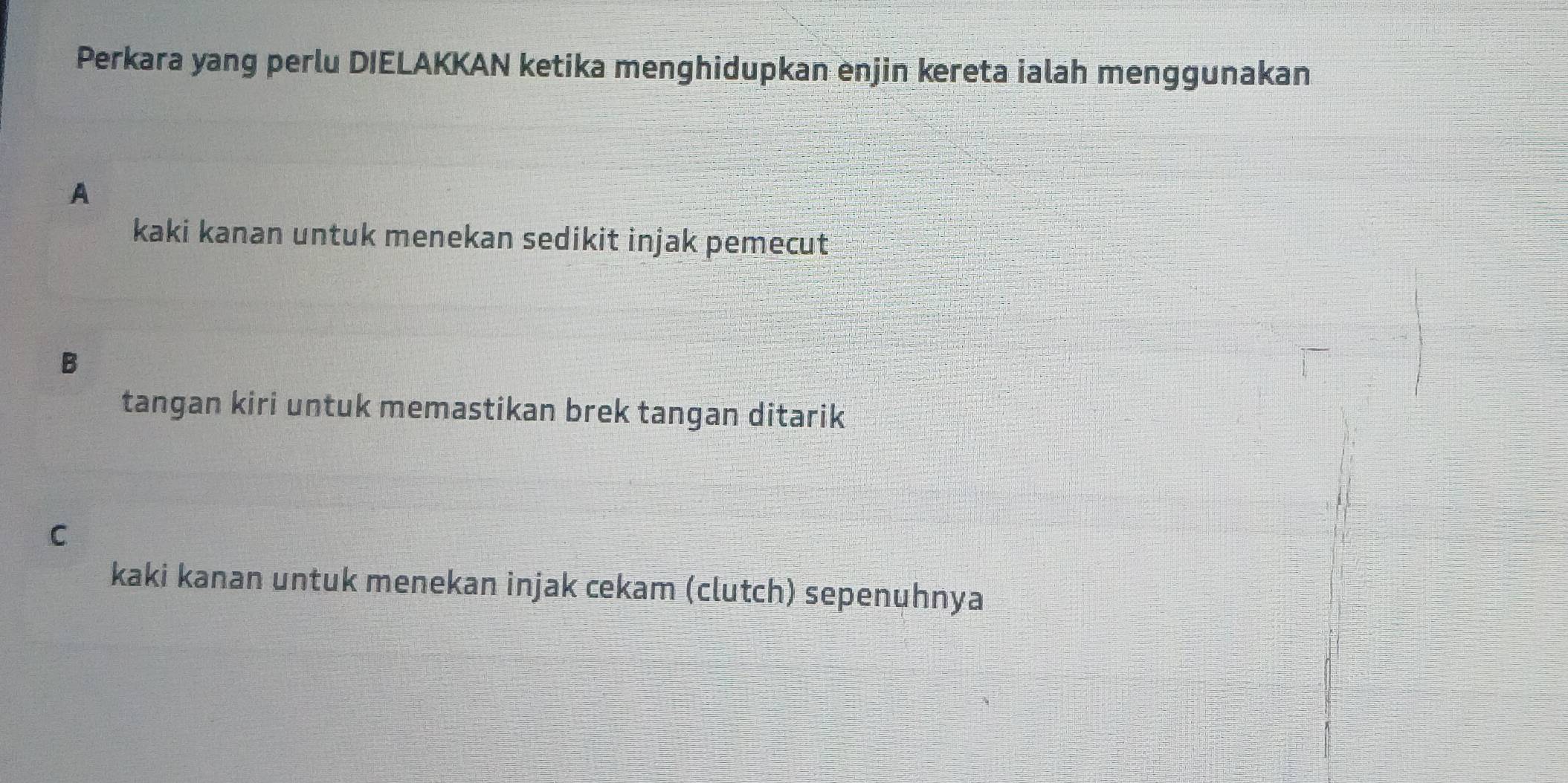 Perkara yang perlu DIELAKKAN ketika menghidupkan enjin kereta ialah menggunakan
A
kaki kanan untuk menekan sedikit injak pemecut
B
tangan kiri untuk memastikan brek tangan ditarik
C
kaki kanan untuk menekan injak cekam (clutch) sepenuhnya