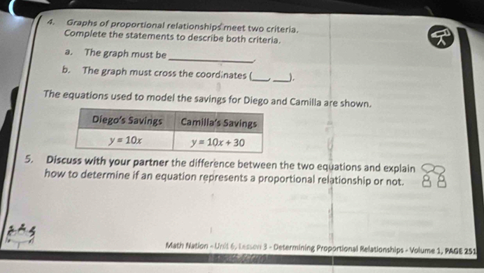 Graphs of proportional relationships meet two criteria.
Complete the statements to describe both criteria.
_
a. The graph must be
b. The graph must cross the coordinates (_ _),
The equations used to model the savings for Diego and Camilla are shown.
5. Discuss with your partner the difference between the two equations and explain
how to determine if an equation represents a proportional relationship or not.
Math Nation - Unit 6, Lesson 3 - Determining Proportional Relationships - Volume 1, PAGE 251