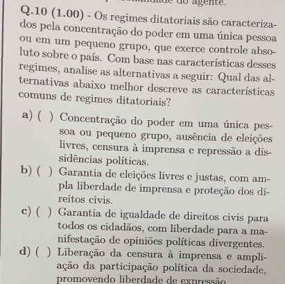 de do agente.
Q.10 (1.00) - Os regimes ditatoriais são caracteriza-
dos pela concentração do poder em uma única pessoa
ou em um pequeno grupo, que exerce controle abso
luto sobre o país. Com base nas características desses
regimes, analise as alternativas a seguir: Qual das al-
ternativas abaixo melhor descreve as características
comuns de regimes ditatoriais?
a)( ) Concentração do poder em uma única pes-
soa ou pequeno grupo, ausência de eleições
livres, censura à imprensa e repressão a dis-
sidências políticas.
b) ( ) Garantia de eleições livres e justas, com am-
pla liberdade de imprensa e proteção dos di-
reitos civis.
c) ( ) Garantia de igualdade de direitos civis para
todos os cidadãos, com liberdade para a ma-
nifestação de opiniões políticas divergentes.
d) ( ) Liberação da censura à imprensa e ampli-
ação da participação política da sociedade,
promovendo liberdade de expressão