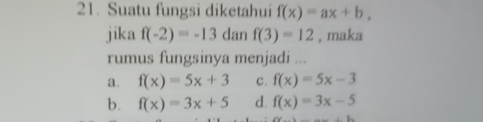 Suatu fungsi diketahui f(x)=ax+b, 
jika f(-2)=-13 dan f(3)=12 , maka
rumus fungsinya menjadi ...
a. f(x)=5x+3 c. f(x)=5x-3
b. f(x)=3x+5 d. f(x)=3x-5