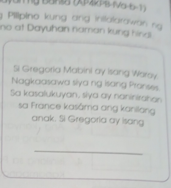 Bayanỹ Bansa (AP22PB-IVa-b-1 ) 
Pilipino kung ang inilalarawan ng 
no at Dayuhan naman kung hindl 
Si Gregoria Mabini ay Isang Waray. 
Nagkaasawa siya ng isang Pranses. 
Sa kasalukuyan, siya ay naninirahan 
sa France kasáma ang kanilang 
anak. Si Gregoria ay isang 
_