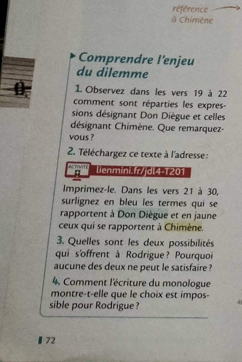 référence 
à Chimène 
Comprendre l’enjeu 
du dilemme 
1. Observez dans les vers 19 à 22
comment sont réparties les expres- 
sions désignant Don Diègue et celles 
désignant Chimène. Que remarquez- 
vous ? 
2. Téléchargez ce texte à l'adresse : 
ACTMITT lienmini.fr/jdl4-T201 
Imprimez-le. Dans les vers 21 à 30, 
surlignez en bleu les termes qui se 
rapportent à Don Diègue et en jaune 
ceux qui se rapportent à Chimène. 
3. Quelles sont les deux possibilités 
qui s'offrent à Rodrigue? Pourquoi 
aucune des deux ne peut le satisfaire ? 
4. Comment l'écriture du monologue 
montre-t-elle que le choix est impos- 
sible pour Rodrigue ? 
4 
72