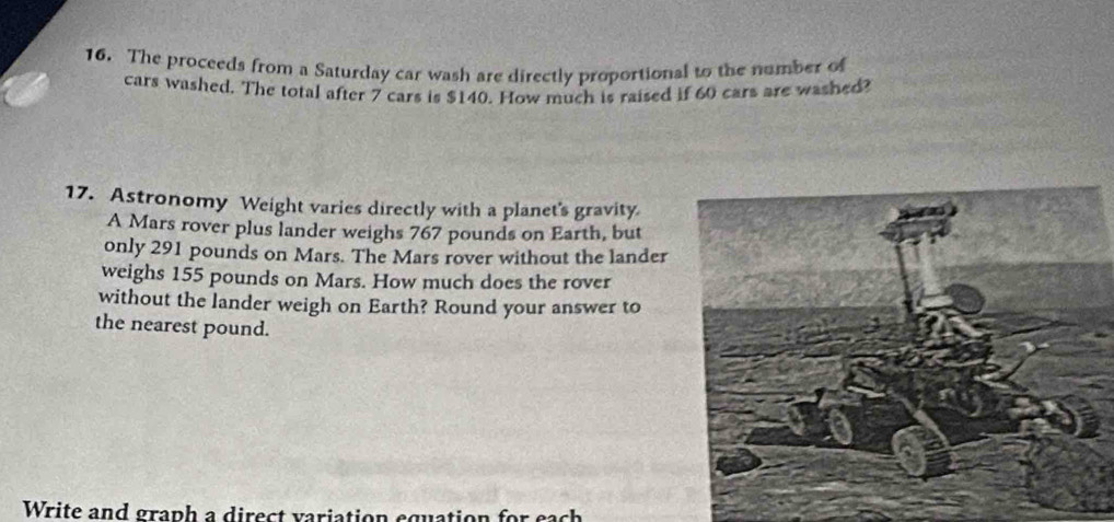 The proceeds from a Saturday car wash are directly proportional to the number of 
cars washed. The total after 7 cars is $140. How much is raised if 60 cars are washed? 
17. Astronomy Weight varies directly with a planet's gravity. 
A Mars rover plus lander weighs 767 pounds on Earth, but 
only 291 pounds on Mars. The Mars rover without the lander 
weighs 155 pounds on Mars. How much does the rover 
without the lander weigh on Earth? Round your answer to 
the nearest pound. 
Write and graph a direct variation equation for each