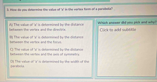 How do you determine the value of ' a ' in the vertex form of a parabola?
A) The value of 'a' is determined by the distance Which answer did you pick and why?
between the vertex and the directrix. Click to add subtitle
B) The value of ' a ' is determined by the distance
between the vertex and the focus.
C) The value of ' a ' is determined by the distance
between the vertex and the axis of symmetry.
D) The value of ' a ' is determined by the width of the
parabola.