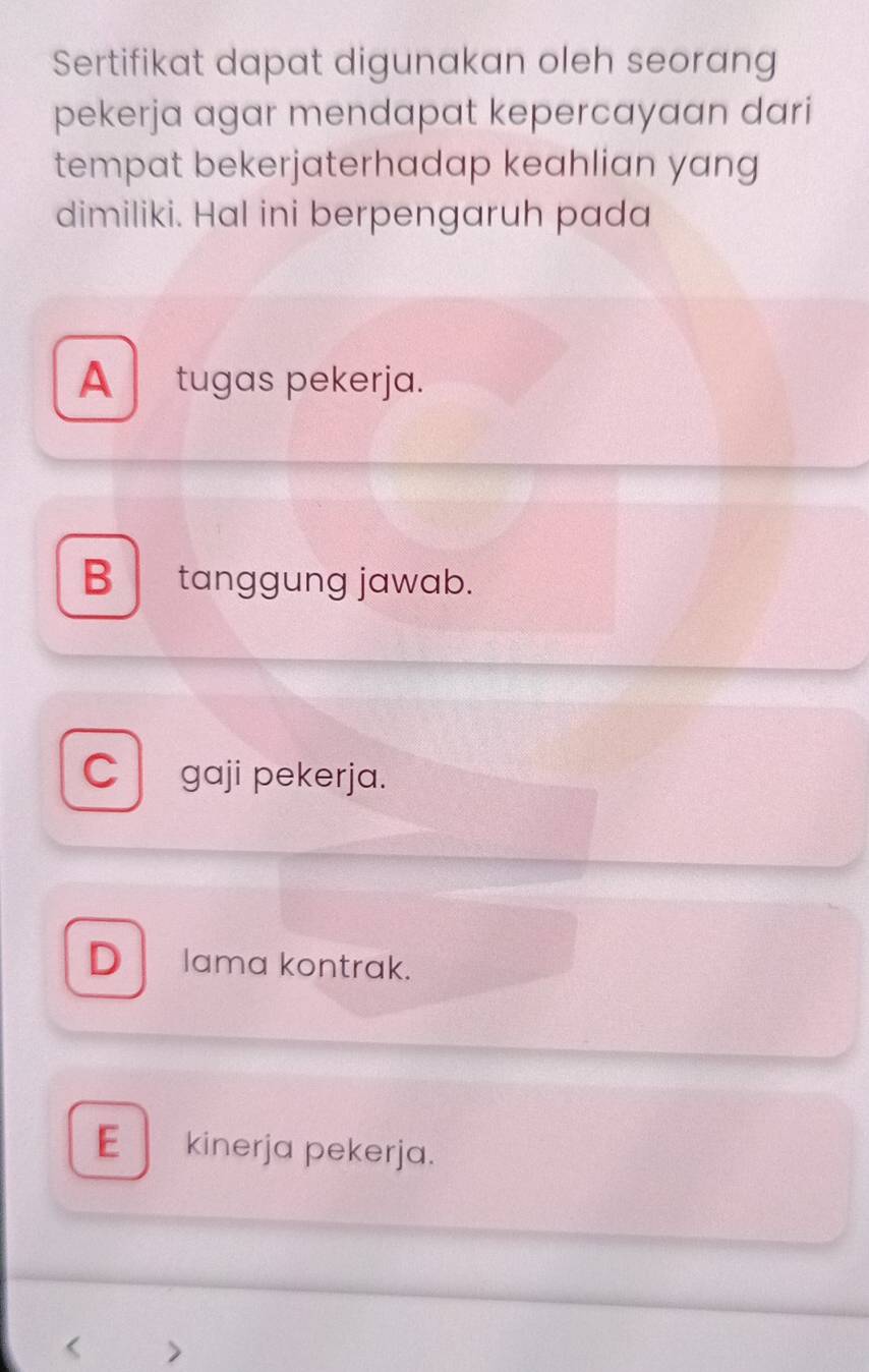 Sertifikat dapat digunakan oleh seorang
pekerja agar mendapat kepercayaan dari
tempat bekerjaterhadap keahlian yang
dimiliki. Hal ini berpengaruh pada
A tugas pekerja.
B tanggung jawab.
C gaji pekerja.
D Iama kontrak.
E kinerja pekerja.
< >