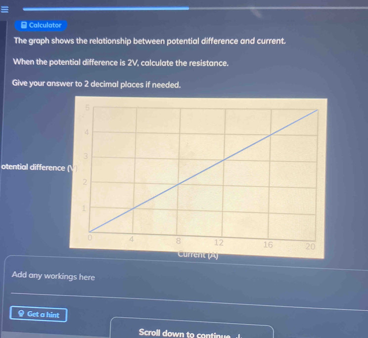 Calculator 
The graph shows the relationship between potential difference and current. 
When the potential difference is 2V, calculate the resistance. 
Give your answer to 2 decimal places if needed. 
otential difference 
nt (A) 
Add any workings here 
Get a hint 
Scroll down to continue