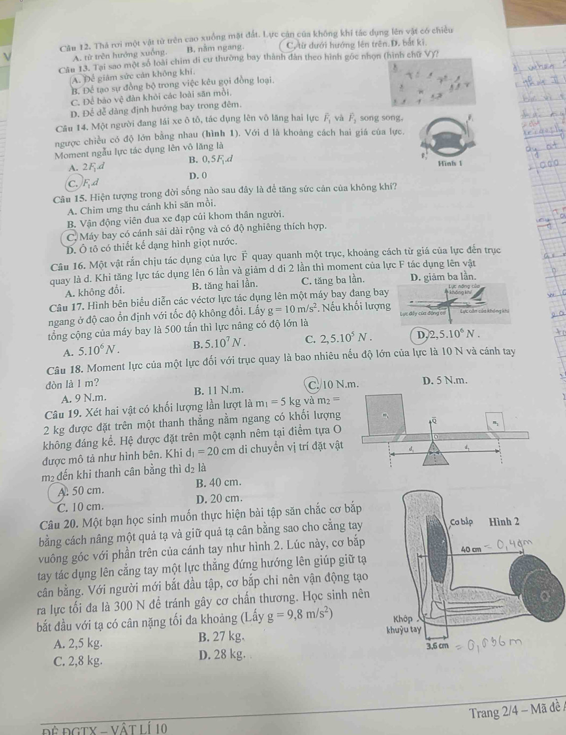 Thả rơi một vật tử trên cao xuống mặt đất. Lực cản của không khí tác dụng lên vật có chiều
A. từ trên hưởng xuống. B. nằm ngang. C. từ dưới hướng lên trên.D. bắt ki.
Câu 13. Tại sao một số loài chim di cư thường bay thành dản theo hình góc nhọn (hình chữ V)?
A. Để giảm sức cản không khí.
B. Để tạo sự đồng bộ trong việc kêu gọi đồng loại.
C. Để bảo vệ đàn khỏi các loài săn mồi.
D. Để dễ dàng định hướng bay trong đêm.
Câu 14. Một người đang lái xe ô tô, tác dụng lên vô lăng hai lực overline F_1 và vector F_2 song song,
ngược chiều có độ lớn bằng nhau (hình 1). Với d là khoảng cách hai giá của lực.
Moment ngẫu lực tác dụng lên vô lăng là
B. 0,5.d e,
A. 2F.d Hình 1
C. F.d
D. 0
Câu 15. Hiện tượng trong đời sống nào sau đây là để tăng sức cản của không khí?
A. Chim ưng thu cánh khi săn mồi.
B. Vận động viên đua xe đạp cúi khom thân người.
C. Máy bay có cánh sải dài rộng và có độ nghiêng thích hợp.
D. Ô tô có thiết kế dạng hình giọt nước.
Câu 16. Một vật rắn chịu tác dụng của lực vector F quay quanh một trục, khoảng cách từ giá của lực đến trục
quay là d. Khi tăng lực tác dụng lên 6 lần và giảm d đi 2 lần thì moment của lực F tác dụng lên vật
A. không đổi. B. tăng hai lần. C. tăng ba lần. D. giảm ba lần.
Câu 17. Hình bên biểu diễn các véctơ lực tác dụng lên một máy bay đang bay
ngang ở độ cao ổn định với tốc độ không đổi. Lấy g=10m/s^2. Nếu khối lượng Lực đẩy của động cơ Lực cản của không khi
tổng cộng của máy bay là 500 tấn thì lực nâng có độ lớn là
A. 5.10^6N.
B. 5.10^7N.
C. 2,5.10^5N. D 2,5.10^6N.
Câu 18. Moment lực của một lực đối với trục quay là bao nhiêu nếu độ lớn của lực là 10 N và cánh tay
đòn là 1 m? C. 10 N.m. D. 5 N.m.
A. 9 N.m. B. 11 N.m.
Câu 19. Xét hai vật có khối lượng lần lượt là m_1=5kgvam_2=
2 kg được đặt trên một thanh thẳng nằm ngang có khối lượng
không đáng kể. Hệ được đặt trên một cạnh nêm tại điểm tựa O
được mô tả như hình bên. Khi d_1=20cm di chuyển vị trí đặt vậ
m² đến khi thanh cân bằng thì d_2 là
A. 50 cm. B. 40 cm.
C. 10 cm. D. 20 cm.
Câu 20. Một bạn học sinh muốn thực hiện bài tập săn chắc cơ bắp
bằng cách nâng một quả tạ và giữ quả tạ cân bằng sao cho cẳng tay 
vuông góc với phần trên của cánh tay như hình 2. Lúc này, cơ bắp
tay tác dụng lên cẳng tay một lực thẳng đứng hướng lên giúp giữ tạ
cân bằng. Với người mới bắt đầu tập, cơ bắp chỉ nên vận động tạo
ra lực tối đa là 300 N để tránh gây cơ chấn thương. Học sinh nên
bắt đầu với tạ có cân nặng tối đa khoảng (Lấy g=9,8m/s^2)
A. 2,5 kg.
B. 27 kg. 
C. 2,8 kg. D. 28 kg. 
Trang 2/4 - Mã đề /
ĐÊ ĐGTX - VậT LÍ 10