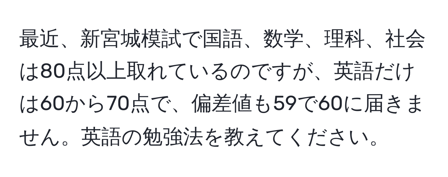 最近、新宮城模試で国語、数学、理科、社会は80点以上取れているのですが、英語だけは60から70点で、偏差値も59で60に届きません。英語の勉強法を教えてください。