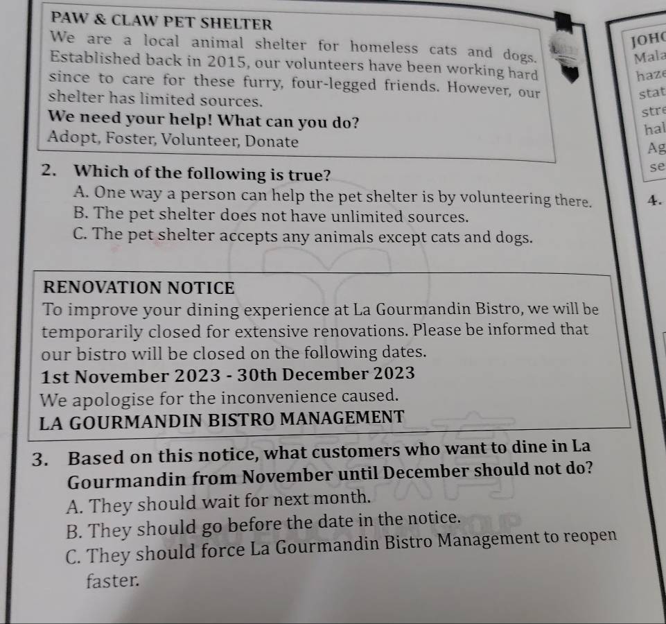 PAW & CLAW PET SHELTER
JOH(
We are a local animal shelter for homeless cats and dogs.
Mala
Established back in 2015, our volunteers have been working hard
haze
since to care for these furry, four-legged friends. However, our
stat
shelter has limited sources.
str
We need your help! What can you do?
hal
Adopt, Foster, Volunteer, Donate Ag
2. Which of the following is true?
se
A. One way a person can help the pet shelter is by volunteering there. 4.
B. The pet shelter does not have unlimited sources.
C. The pet shelter accepts any animals except cats and dogs.
RENOVATION NOTICE
To improve your dining experience at La Gourmandin Bistro, we will be
temporarily closed for extensive renovations. Please be informed that
our bistro will be closed on the following dates.
1st November 2023 - 30th December 2023
We apologise for the inconvenience caused.
LA GOURMANDIN BISTRO MANAGEMENT
3. Based on this notice, what customers who want to dine in La
Gourmandin from November until December should not do?
A. They should wait for next month.
B. They should go before the date in the notice.
C. They should force La Gourmandin Bistro Management to reopen
faster.
