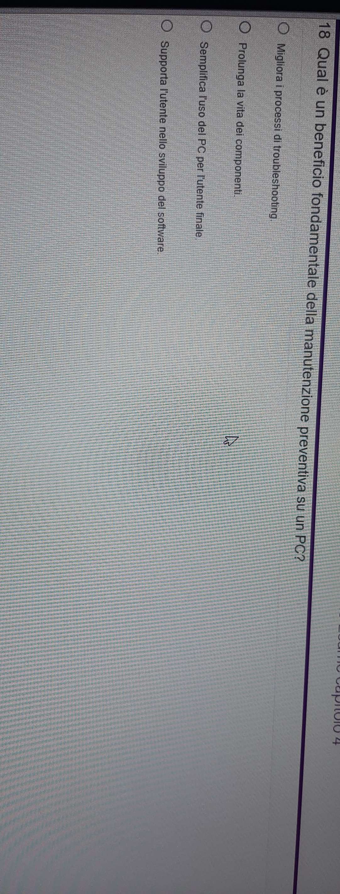 pió10 4
18 Qual è un beneficio fondamentale della manutenzione preventiva su un PC?
Migliora i processi di troubleshooting.
Prolunga la vita dei componenti.
Semplifica l'uso del PC per l'utente finale.
Supporta l'utente nello sviluppo del software.