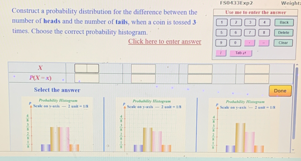 FS0433Exp2 Weight:
Construct a probability distribution for the difference between the
number of heads and the number of tails, when a coin is tossed 3
times. Choose the correct probability histogram.
Click here to enter answer
X
P(X=x).
Select the answer Done
  
  
3