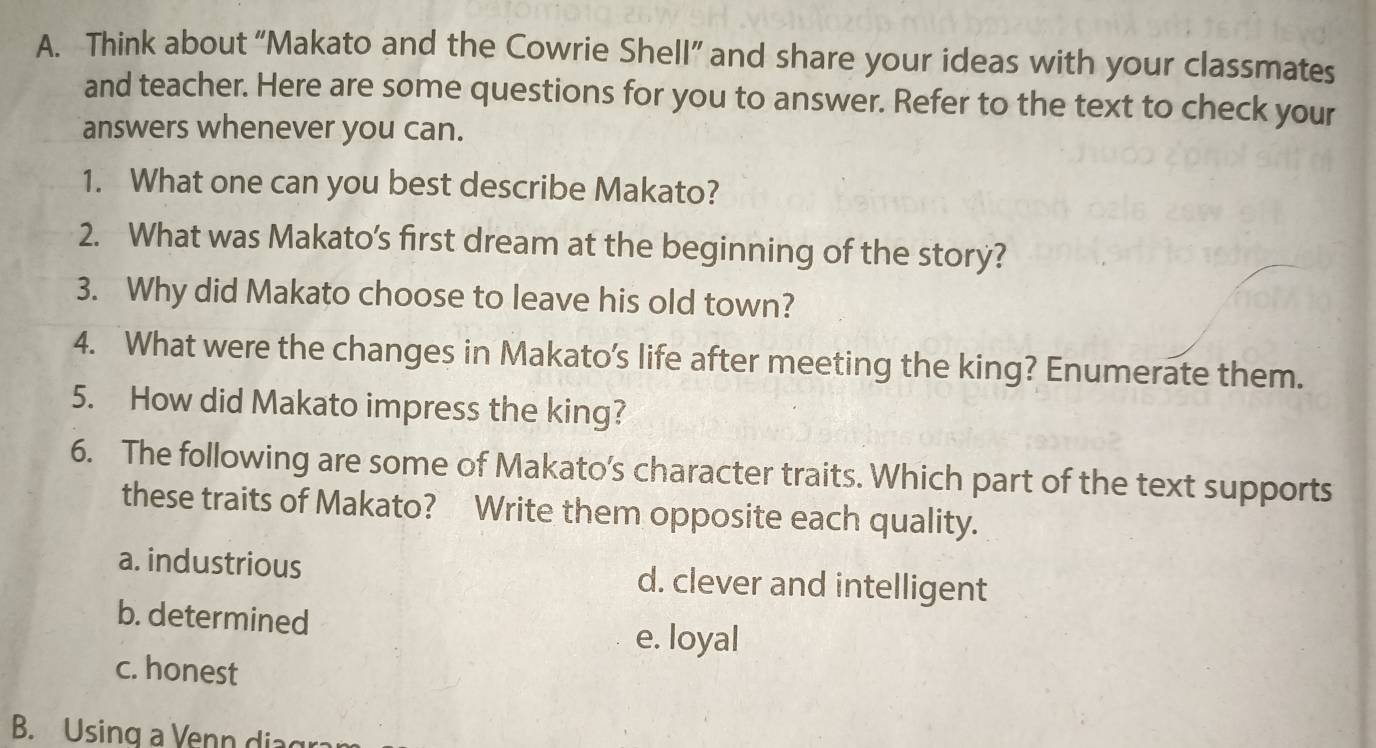 Think about “Makato and the Cowrie Shell” and share your ideas with your classmates
and teacher. Here are some questions for you to answer. Refer to the text to check your
answers whenever you can.
1. What one can you best describe Makato?
2. What was Makato's first dream at the beginning of the story?
3. Why did Makato choose to leave his old town?
4. What were the changes in Makato's life after meeting the king? Enumerate them.
5. How did Makato impress the king?
6. The following are some of Makato's character traits. Which part of the text supports
these traits of Makato? Write them opposite each quality.
a. industrious d. clever and intelligent
b. determined
e. loyal
c. honest
B. Using a Venn diagr