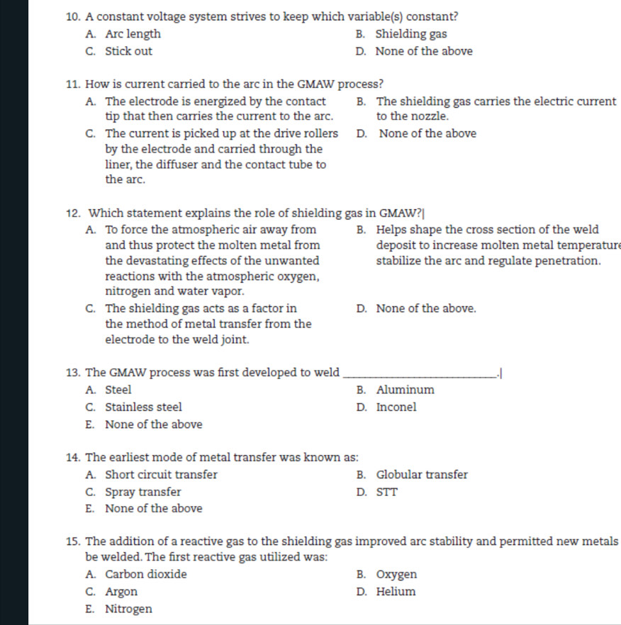 A constant voltage system strives to keep which variable(s) constant?
A. Arc length B. Shielding gas
C. Stick out D. None of the above
11. How is current carried to the arc in the GMAW process?
A. The electrode is energized by the contact B. The shielding gas carries the electric current
tip that then carries the current to the arc. to the nozzle.
C. The current is picked up at the drive rollers D. None of the above
by the electrode and carried through the
liner, the diffuser and the contact tube to
the arc.
12. Which statement explains the role of shielding gas in GMAW?|
A. To force the atmospheric air away from B. Helps shape the cross section of the weld
and thus protect the molten metal from deposit to increase molten metal temperature
the devastating effects of the unwanted stabilize the arc and regulate penetration.
reactions with the atmospheric oxygen,
nitrogen and water vapor.
C. The shielding gas acts as a factor in D. None of the above.
the method of metal transfer from the
electrode to the weld joint.
13. The GMAW process was first developed to weld _.|
A. Steel B. Aluminum
C. Stainless steel D. Inconel
E. None of the above
14. The earliest mode of metal transfer was known as:
A. Short circuit transfer B. Globular transfer
C. Spray transfer D. STT
E. None of the above
15. The addition of a reactive gas to the shielding gas improved arc stability and permitted new metals
be welded. The first reactive gas utilized was:
A. Carbon dioxide B. Oxygen
C. Argon D. Helium
E. Nitrogen