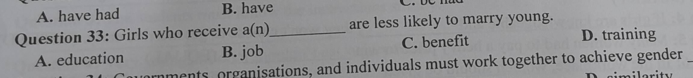 A. have had
B. have
Question 33: Girls who receive a(n)_
are less likely to marry young.
C. benefit
D. training
A. education B. job
nments organisations, and individuals must work together to achieve gender