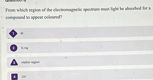 Queston 8
From which region of the electromagnetic spectrum must light be absorbed for a
compound to appear coloured?
1IR
2 X -ray
3 visible region
4 UV