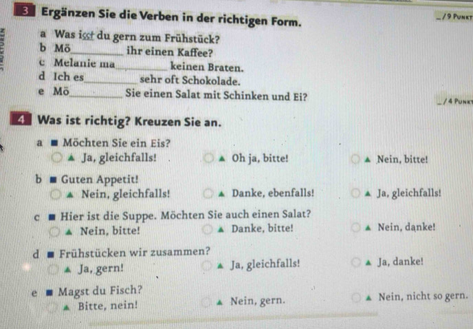 Ergänzen Sie die Verben in der richtigen Form. / 9 Punkt
a Was ig du gern zum Frühstück?
a b Mö_ _ihr einen Kaffee?
c Melanie ma keinen Braten.
d Ich es_ sehr oft Schokolade.
e Mö_ Sie einen Salat mit Schinken und Ei? / 4 Punkt
4 Was ist richtig? Kreuzen Sie an.
a Möchten Sie ein Eis?
Ja, gleichfalls! ▲ Oh ja, bitte! Nein, bitte!
b Guten Appetit!
Nein, gleichfalls! A Danke, ebenfalls! Ja, gleichfalls!
c Hier ist die Suppe. Möchten Sie auch einen Salat?
Nein, bitte! ▲ Danke, bitte! ▲ Nein, danke!
d Frühstücken wir zusammen?
▲ Ja, gern! ▲ Ja, gleichfalls! Ja, danke!
e Magst du Fisch? Nein, nicht so gern.
* Bitte, nein! ▲ Nein, gern.