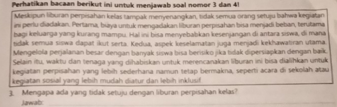 Perhatikan bacaan berikut ini untuk menjawab soal nomor 3 dan 41
Meskipun liburan perpisahan kelas tampak menyenangkan, tidak semua orang setuju bahwa kegiatan 
ini perlu diadakan. Pertama, biaya untuk mengadakan liburan perpisahan bisa menjadi beban, terutama 
bagi keluarga yang kurang mampu. Hal ini bisa menyebabkan kesenjangan di antara siswa, di mana 
tidak semua siswa dapat ikut serta. Kedua, aspek keselamatan juga menjadi kekhawatiran utama. 
Mengelola perjalanan besar dengan banyak siswa bisa berisiko jika tidak dipersiapkan dengan baik. 
Selain itu, waktu dan tenaga yang dihabiskan untuk merencanakan liburan ini bisa dialihkan untuk 
kegiatan perpisahan yang lebih sederhana namun tetap bermakna, seperti acara di sekolah atau 
kegiatan sosial yang lebih mudah diatur dan lebih inklusif 
3. Mengapa ada yang tidak setuju dengan liburan perpisahan kelas? 
Jawab:_