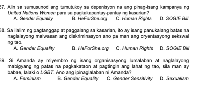 Alin sa sumusunod ang tumutukoy sa depenisyon na ang pinag-isang kampanya ng
United Nations Women para sa pagkakapantay-pantay ng kasarian?
A. Gender Equality B. HeForShe.org C. Human Rights D. SOGIE Bill
88. Sa ilalim ng pagtanggap at paggalang sa kasarian, ito ay isang panukalang batas na
naglalayong maiwasan ang diskriminasyon ano pa man ang oryentasyong sekswal
ng tao.
A. Gender Equality B. HeForShe.org C. Human Rights D. SOGIE Bill
89. Si Amanda ay miyembro ng isang organisasyong lumalaban at naglalayong
mabigyang ng patas na pagkakataon at pagtingin ang lahat ng tao, sila man ay
babae, lalaki o LGBT. Ano ang ipinaglalaban ni Amanda?
A. Feminism B. Gender Equality C. Gender Sensitivity D. Sexualism