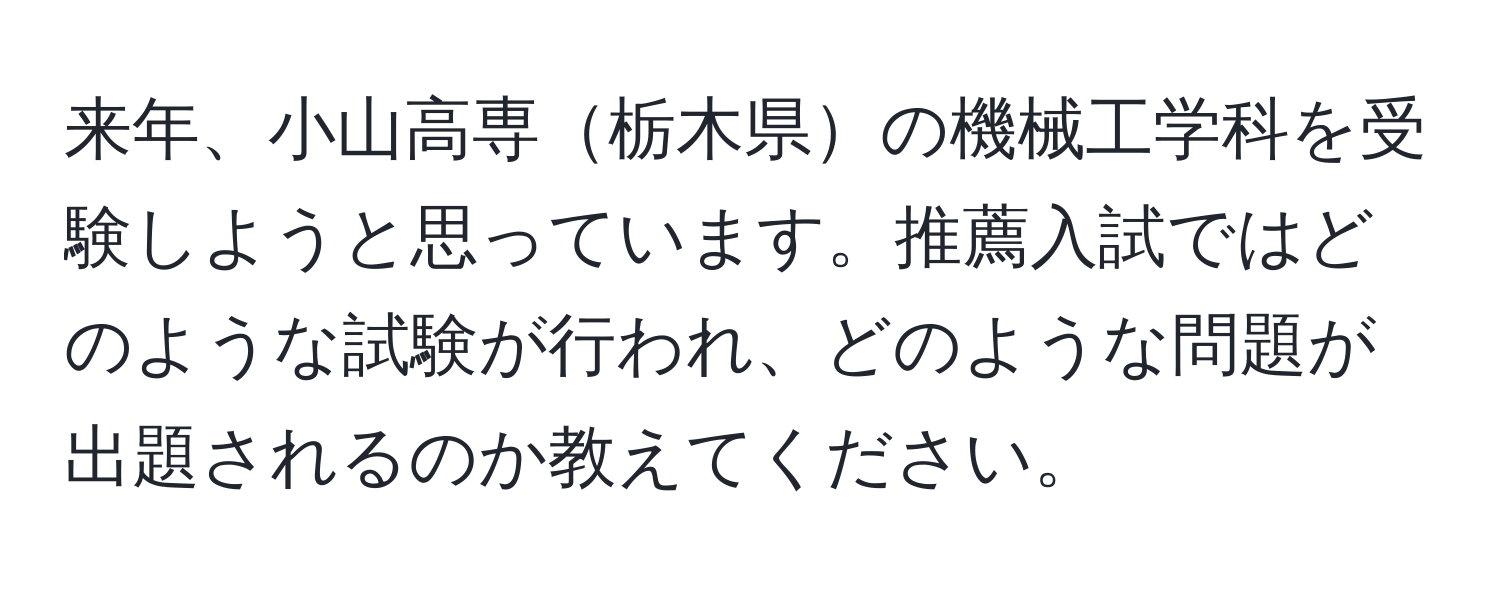 来年、小山高専栃木県の機械工学科を受験しようと思っています。推薦入試ではどのような試験が行われ、どのような問題が出題されるのか教えてください。