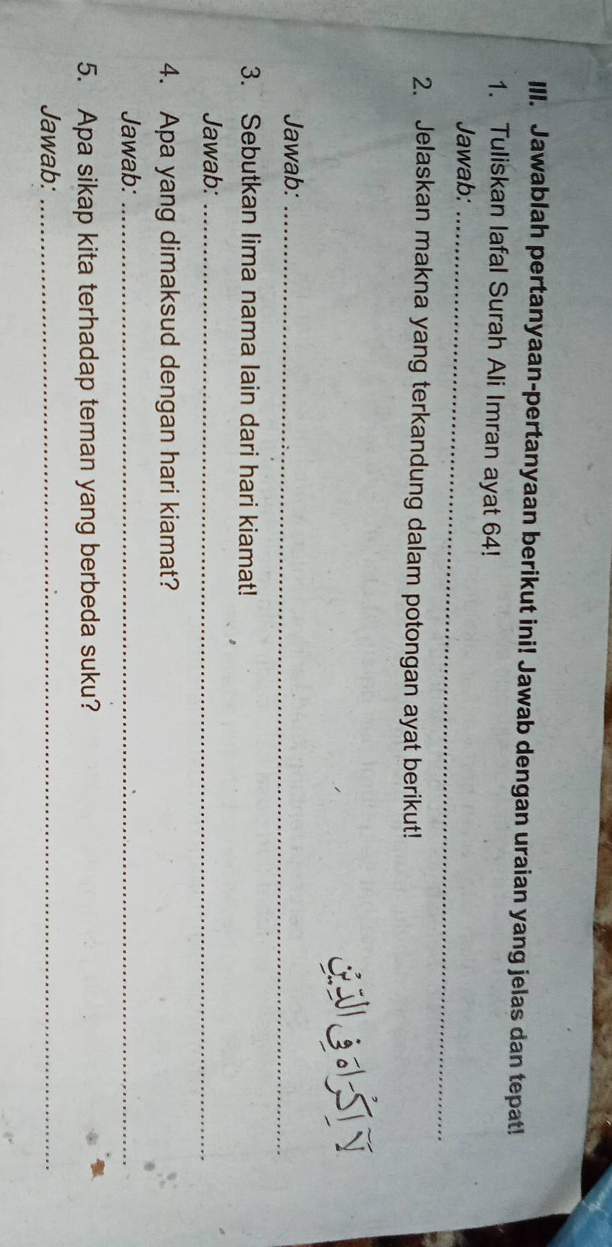 Jawablah pertanyaan-pertanyaan berikut ini! Jawab dengan uraian yang jelas dan tepat! 
1. Tuliskan Iafal Surah Ali Imran ayat 64! 
Jawab:_ 
2. Jelaskan makna yang terkandung dalam potongan ayat berikut! 
LIGILSTN 
Jawab:_ 
3. Sebutkan lima nama lain dari hari kiamat! 
Jawab:_ 
4. Apa yang dimaksud dengan hari kiamat? 
Jawab:_ 
5. Apa sikap kita terhadap teman yang berbeda suku? 
Jawab:_