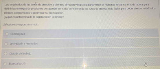 Los empleados de las áreas de atención a clientes, almacén y logística diariamente se reúnen al iniciar su jornada laboral para
definir las entregas de productos por atender en el día, considerando las rutas de entrega más ágiles para poder atender a todos los
clientes programados y garantizar su satisfacción.
¿A qué característica de la organización se refiere?
Seleccione la respuesta correcta
Complejidad
Orientación a resultados
División del trabajo
Especialización