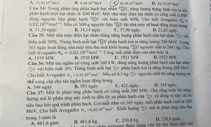 A. 13,02.10^(23)MeV B. 8,68.10^(23)MeV C 26,04.10^(23)MeV D. 34,72.10^(23)MeV
Câu 34: Trong phản ứng phân hạch hạt nhân _(92)^(235)U , năng lượng trung bình toả ra khi
phân hạch một hạt nhân là 200 MeV. Một nhà máy điện hạt nhân có công suất 5 MW
dùng nguyên liệu phân hạch _(92)^(235endarray) U với hiệu suất 40%. Cho biết Avogadro N_A=
6,02.10^(23)mol^(-1). Nếu có 500 g nguyên liệu _(92)^(235)U thì nhà máy sẽ hoạt động được trong
A. 31,16 ngày. B. 34,14 ngày. C. 37,96 ngày. D. 23,65 ngày.
Câu 35: Một nhà máy điện hạt nhân dùng năng lượng phân hạch của hạt nhân _(92)^(235)U với
hiệu suất 30%. Trung bình mỗi hạt _(92)^(235)U phân hạch toà ra năng lượng 200 MeV. Trong
365 ngày hoạt động nhà máy tiêu thụ một khối lượng _(92)^(235)U nguyên chất là 2461 kg. Cho
biết Avogadro N_A=6,02.10^(23)mol^(-1). Công suất phát điện của nhà máy là
A. 1919 MW. B. 1920 MW. C. 1921 MW. D. 1922 MW.
Câu 36: Một tàu ngầm có công suất 160 kW, dùng năng lượng phân hạch của hạt nhân
* ư với hiệu suất 20%. Trung bình mỗi hạt ²U phân hạch toả ra năng lượng 200 MeV.
Cho biết Avogadro N_A=6,02.10^(23)mol^(-1). Nếu có 0,5kg _(52)^(235)U nguyên chất thì năng lượng có
thể cung cấp cho tàu ngầm hoạt động trong
A. 544 ngày. B. 593 ngày. C. 421 ngày. D. 354 ngày.
Câu 37: Một lò phản ứng phân hạch có công suất 200 MW. Cho rằng toàn bộ năng
lượng mà lò phản ứng này sinh ra đều do sự phân hạch của beginarrayr 235 92endarray U và đồng vị này chỉ bị
tiêu hao bởi quá trình phân hạch. Coi mỗi năm có 365 ngày, mỗi phân hạch sinh ra 200
MeV, Cho biết Avogadro N_A=6,02.10^(23)mol^(-1). Khối lượng _(92)^(235)U mà lò phản ứng tiêu thụ
trong 3 năm là D. 230,8 gam.
A. 461,6 gam. B. 461,6 kg. C. 230,8 kg.
nân nitrogen đang đứng yên thì thu được một hạt