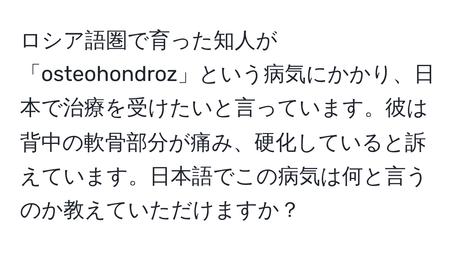 ロシア語圏で育った知人が「osteohondroz」という病気にかかり、日本で治療を受けたいと言っています。彼は背中の軟骨部分が痛み、硬化していると訴えています。日本語でこの病気は何と言うのか教えていただけますか？