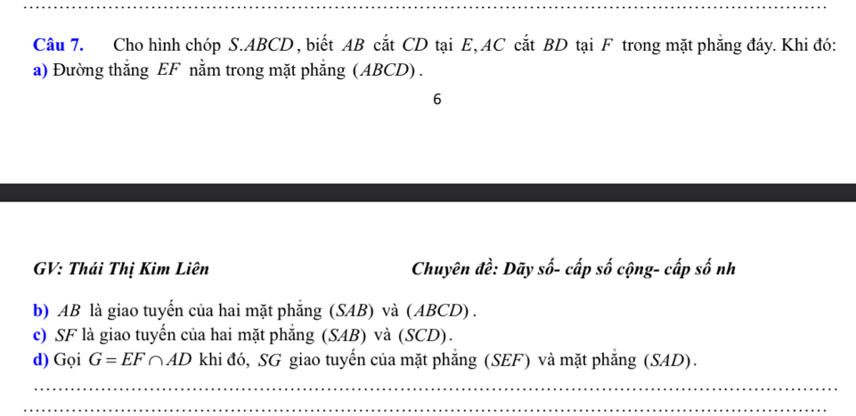 Cho hình chóp S. ABCD , biết AB cắt CD tại E, AC cắt BD tại F trong mặt phẳng đáy. Khi đó: 
a) Đường thắng EF nằm trong mặt phẳng (ABCD) . 
6 
GV: Thái Thị Kim Liên Chuyên đề: Dãy số- cấp số cộng- cấp số nh 
b) AB là giao tuyến của hai mặt phẳng (SAB) và (ABCD) . 
c) SF là giao tuyến của hai mặt phẳng (SAB) và (SCD). 
d) Gọi G=EF∩ AD khi đó, SG giao tuyến của mặt phẳng (SEF) và mặt phẳng (SAD). 
_ 
_