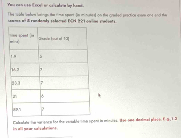 You can use Excel or calculate by hand. 
The table below brings the time spent (in minutes) on the graded practice exam one and the 
scores of 5 randomly selected ECN 221 enline students. 
Calculate the variance for the variable time spent in minutes. Use one decimal place. E.g., 1.2
in all your calculations.