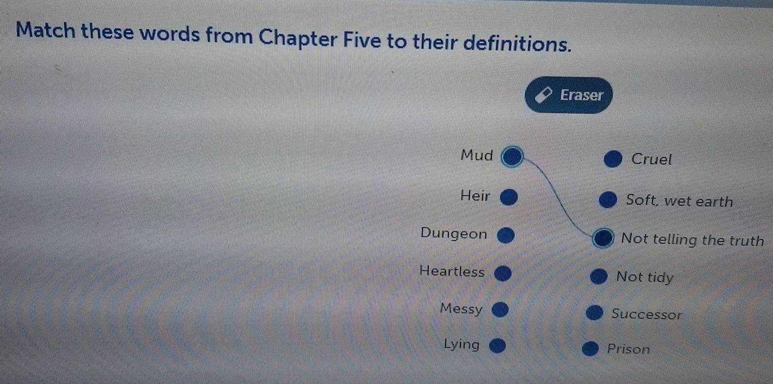 Match these words from Chapter Five to their definitions.
Eraser
Mud Cruel
Heir Soft, wet earth
Dungeon Not telling the truth
Heartless Not tidy
Messy Successor
Lying Prison