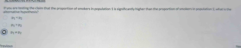 ALTERNATIVE HYPOTHESIS
If you are testing the claim that the proportion of smokers in population 1 is significantly higher than the proportion of smokers in population 2, what is the
alternative hypothesis?
p_1
p_1>p_2
p_1!= p_2
Previous
Nex