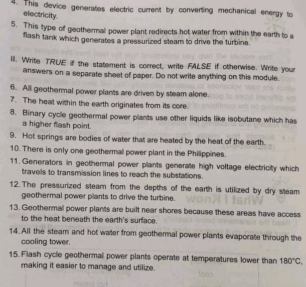 This device generates electric current by converting mechanical energy to 
electricity. 
5. This type of geothermal power plant redirects hot water from within the earth to a 
flash tank which generates a pressurized steam to drive the turbine. 
II. Write TRUE if the statement is correct, write FALSE if otherwise. Write your 
answers on a separate sheet of paper. Do not write anything on this module. 
6. All geothermal power plants are driven by steam alone. 
7. The heat within the earth originates from its core. 
8. Binary cycle geothermal power plants use other liquids like isobutane which has 
a higher flash point. 
9. Hot springs are bodies of water that are heated by the heat of the earth. 
10. There is only one geothermal power plant in the Philippines. 
11. Generators in geothermal power plants generate high voltage electricity which 
travels to transmission lines to reach the substations. 
12. The pressurized steam from the depths of the earth is utilized by dry steam 
geothermal power plants to drive the turbine. 
13. Geothermal power plants are built near shores because these areas have access 
to the heat beneath the earth's surface. 
14. All the steam and hot water from geothermal power plants evaporate through the 
cooling tower. 
15. Flash cycle geothermal power plants operate at temperatures lower than 180°C, 
making it easier to manage and utilize.