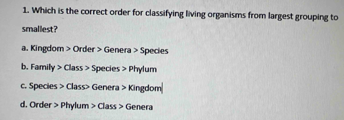 Which is the correct order for classifying living organisms from largest grouping to
smallest?
a. Kingdom > Order > Genera > Species
b. Family > Class > Species > Phylum
c. Species > Class> Genera > Kingdom|
d. Order > Phylum > Class > Genera