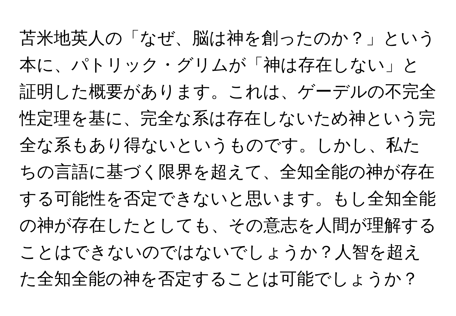 苫米地英人の「なぜ、脳は神を創ったのか？」という本に、パトリック・グリムが「神は存在しない」と証明した概要があります。これは、ゲーデルの不完全性定理を基に、完全な系は存在しないため神という完全な系もあり得ないというものです。しかし、私たちの言語に基づく限界を超えて、全知全能の神が存在する可能性を否定できないと思います。もし全知全能の神が存在したとしても、その意志を人間が理解することはできないのではないでしょうか？人智を超えた全知全能の神を否定することは可能でしょうか？