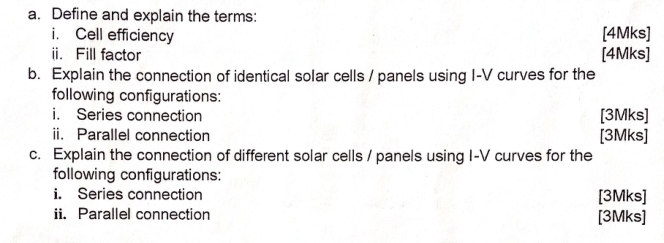 Define and explain the terms: 
i. Cell efficiency [4Mks] 
ii. Fill factor [4Mks] 
b. Explain the connection of identical solar cells / panels using I-V curves for the 
following configurations: 
i. Series connection [3Mks] 
ii. Parallel connection [3Mks] 
c. Explain the connection of different solar cells / panels using I-V curves for the 
following configurations: 
i. Series connection [3Mks] 
ii. Parallel connection [3Mks]