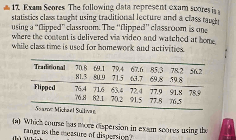 Exam Scores The following data represent exam scores in a 
statistics class taught using traditional lecture and a class taught 
using a “flipped” classroom. The “flipped” classroom is one 
where the content is delivered via video and watched at home. 
while class time is used for homework and activities. 
(a) Which course has more dispersion in exam scores using the 
range as the measure of dispersion?