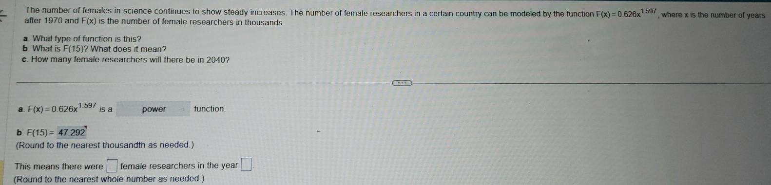 The number of females in science continues to show steady increases. The number of female researchers in a certain country can be modeled by the function F(x)=0.626x^(1.597) , where x is the number of years
after 1970 and F(x) is the number of female researchers in thousands
a. What type of function is this?
b. What is F(15)? What does it mean?
c. How many female researchers will there be in 2040?
a F(x)=0.626x^(1.597) is a power function.
b F(15)=47.292
(Round to the nearest thousandth as needed.)
This means there were □ female researchers in the year □. 
(Round to the nearest whole number as needed.)