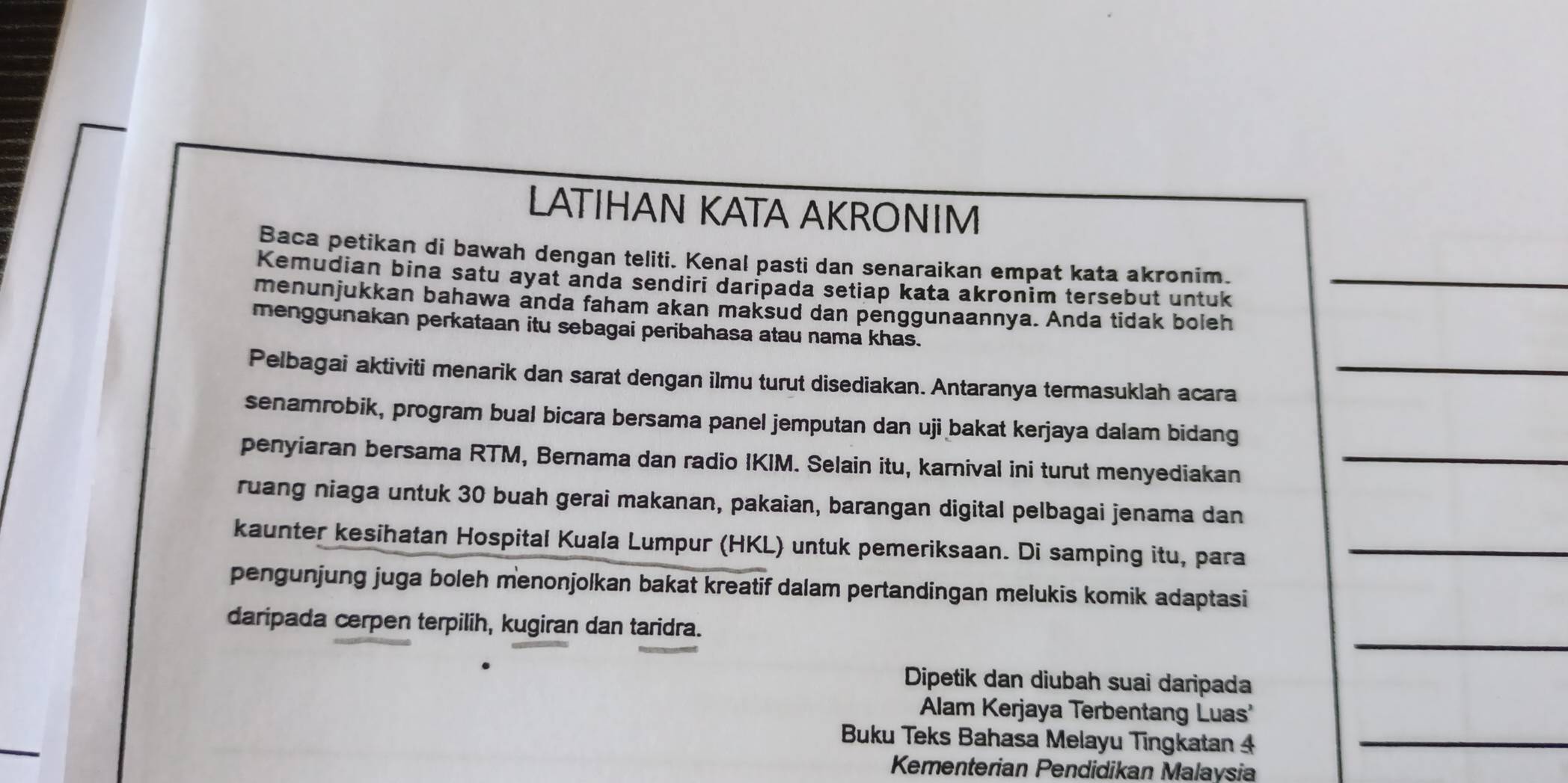 LATIHAN KATA AKRONIM 
Baca petikan di bawah dengan teliti. Kenal pasti dan senaraikan empat kata akronim. 
Kemudian bina satu ayat anda sendiri daripada setiap kata akronim tersebut untuk_ 
menunjukkan bahawa anda faham akan maksud dan penggunaannya. Anda tidak boleh 
menggunakan perkataan itu sebagai peribahasa atau nama khas. 
Pelbagai aktiviti menarik dan sarat dengan ilmu turut disediakan. Antaranya termasuklah acara_ 
senamrobik, program bual bicara bersama panel jemputan dan uji bakat kerjaya dalam bidang 
penyiaran bersama RTM, Bernama dan radio IKIM. Selain itu, karnival ini turut menyediakan_ 
ruang niaga untuk 30 buah gerai makanan, pakaian, barangan digital pelbagai jenama dan 
kaunter kesihatan Hospital Kuala Lumpur (HKL) untuk pemeriksaan. Di samping itu, para_ 
pengunjung juga boleh menonjolkan bakat kreatif dalam pertandingan melukis komik adaptasi 
_ 
daripada cerpen terpilih, kugiran dan taridra. 
Dipetik dan diubah suai daripada 
Alam Kerjaya Terbentang Luas' 
Buku Teks Bahasa Melayu Tingkatan 4 _ 
Kementerian Pendidikan Malaysia