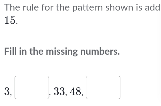 The rule for the pattern shown is add
15. 
Fill in the missing numbers.
3, □ , 33, 48, □