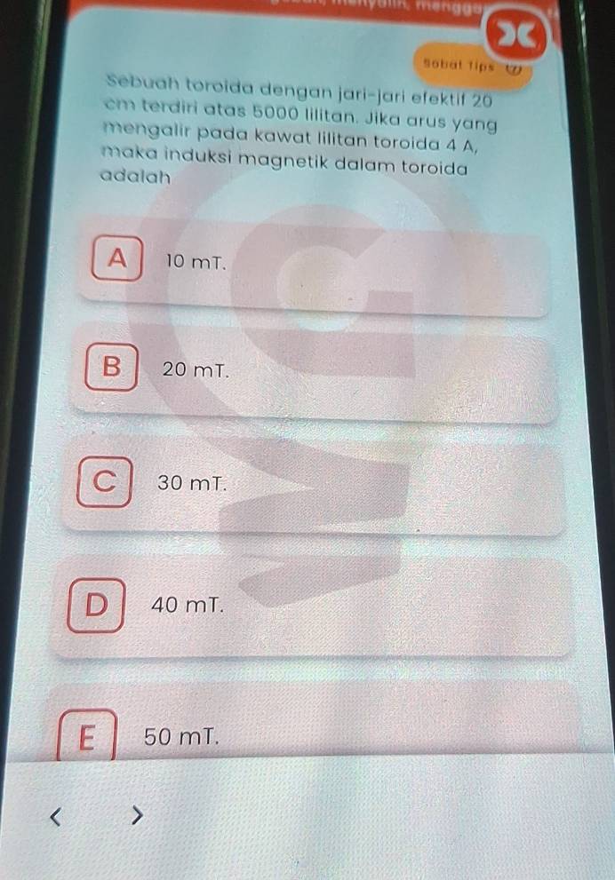 Sobal Tips ⑦
Sebuah toroida dengan jari-jari efektif 20
cm terdiri atas 5000 lilitan. Jika arus yang
mengalir pada kawat lilitan toroida 4 A,
maka induksi magnetik dalam toroida 
adalah
A 10 mT.
B 20 mT.
C 30 mT.
D 40 mT.
E 50 mT.