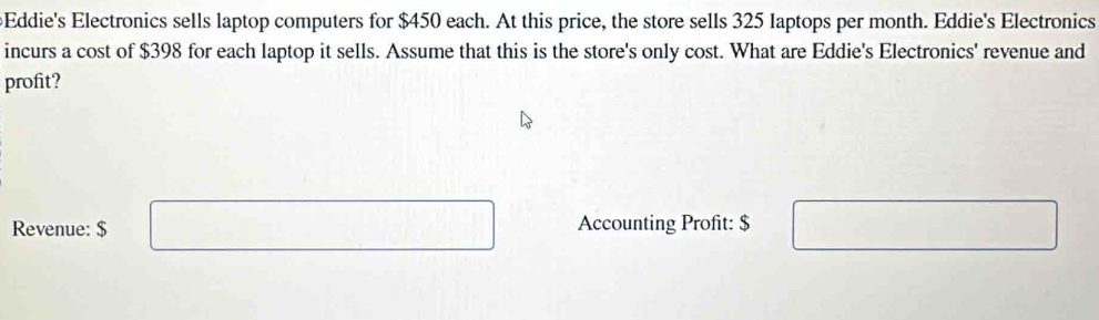 Eddie's Electronics sells laptop computers for $450 each. At this price, the store sells 325 laptops per month. Eddie's Electronics 
incurs a cost of $398 for each laptop it sells. Assume that this is the store's only cost. What are Eddie's Electronics' revenue and 
profit? 
Revenue: $ Accounting Profit: $