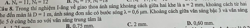 A. N_s=11, N_t=12 B. N_s=19, N_t-18
Câu 8. Trong thí nghiệm I-âng về giao thoa ánh sáng khoảng cách giữa hai khe là a=2mm , khoảng cách từ hai
he đến màn là D=1m , ánh sáng đơn sắc có bước sóng lambda =0,6mu m 1. Khoảng cách giữa vân sáng bậc 3 và vân sáng
ậc 5 ở cùng bên so với vân sáng trung tâm là
B. 0.75 mm. C. 2 mm. D. 0,60 mm.