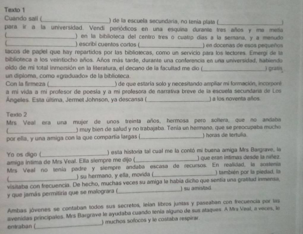 Texto 1
Cuando sali (_ ) de la escuela secundaria, no tenia plata (_
para ir a la universidad. Vendí periódicos en una esquina durante tres años y me metia
_) en la biblioteca del centro tres o cuatro días a la semana, y a menudo
_) escribi cuentos cortos (_ ) en docenas de esos pequeños
tacos de papel que hay repartidos por las bibliotecas, como un servicio para los lectores. Emergi de la
biblioteca a los veintiocho años. Años más tarde, durante una conferencia en una universidad, habiendo
oido de mi total inmersión en la literatura, el decano de la facultad me dio (_ ) gratis
un diploma, como «graduado» de la biblioteca.
Con la firmeza ( _) de que estaría solo y necesitando ampliar mi formación, incorporé
a mi vida a mi profesor de poesía y a mi profesora de narrativa breve de la escuela secundaria de Los
Ángeles. Esta última, Jermet Johnson, ya descansa (._ ) a los noventa años
Texto 2
Mrs Veal era una mujer de unos treinta años, hermosa pero soltera, que no andaba
_) muy bien de salud y no trabajaba. Tenía un hermano, que se preocupaba mucho
por elia, y una amiga con la que compartía largas (_ ) horas de tertulia.
Yo os digo (_ ) esta historia tal cual me la contó mi buena amiga Mrs Bargrave, la
amiga íntima de Mrs Veal. Ella siempre me dijo (_ ) que eran íntimas desde la niñez.
Mrs Veal no tenía padre y siempre andaba escasa de recursos. En realidad, la sostenía
) su hermano, y ella, movida (_ ) también por la piedad, la
visitaba con frecuencia. De hecho, muchas veces su amiga le había dicho que sentia una gratitud inmensa,
y que jamás permitiría que se malograra (_ ) su amistad
Ambas jóvenes se contaban todos sus secretos, leían libros juntas y paseaban con frecuencia por las
avenidas principales. Mrs Bargrave le ayudaba cuando tenía alguno de sus ataques. A Mrs Veal, a veces, le
entraban (_ ) muchos sofocos y le costaba respirar.