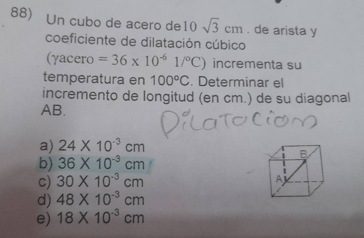 Un cubo de acero de10 sqrt(3)cm. de arista y
coeficiente de dilatación cúbico
(γacero =36* 10^(-6)1/^circ C) incrementa su
temperatura en 100°C. Determinar el
incremento de longitud (en cm.) de su diagonal
AB.
a) 24* 10^(-3)cm
b) 36* 10^(-3)cm
c) 30* 10^(-3)cm
d) 48* 10^(-3)cm
e) 18* 10^(-3)cm