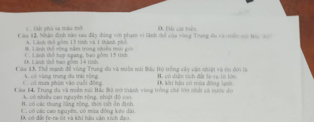 C. Đất phù sa màu mỡ. D. Đất cát biển.
Câu 12. Nhận định nào sau đây đúng với phạm vi lãnh thổ của vùng Trung du và miền núi Bắc 307
A. Lãnh thổ gồm 13 tinh và 1 thành phố,
B. Lãnh thổ rộng năm trong nhiều múi giờ.
C. Lãnh thổ hẹp ngang, bao gồm 15 tỉnh
D. Lãnh thổ bao gồm 14 tinh.
Câu 13. Thể mạnh đề vùng Trung du và miền núi Bắc Bộ trồng cây cận nhiệt và ôn đới là
A có vùng trung du trải rộng B. có diện tích đất fe-ra-lit lớn.
C. có mưa phùn vào cuối đông. D. khí hậu có mùa đông lạnh
Câu 14. Trung du và miền núi Bắc Bộ trở thành vùng trồng chè lớn nhất cả nước do
A. có nhiều cao nguyên rộng, nhiệt độ cao.
B. có các thung lũng rộng, thời tiết ồn định.
C. có các cao nguyên, có mùa đông kéo dài.
D. có đất fe-ra-lit và khí hậu cận xích đạo.