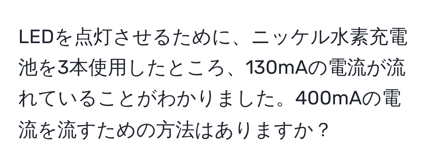 LEDを点灯させるために、ニッケル水素充電池を3本使用したところ、130mAの電流が流れていることがわかりました。400mAの電流を流すための方法はありますか？