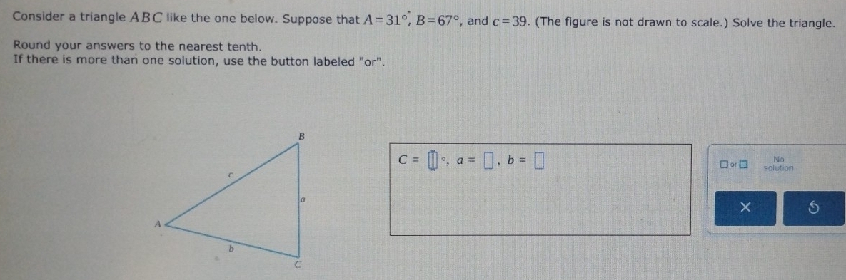 Consider a triangle ABC like the one below. Suppose that A=31°, B=67° , and c=39. (The figure is not drawn to scale.) Solve the triangle. 
Round your answers to the nearest tenth. 
If there is more than one solution, use the button labeled "or".
C=□°, a=□ , b=□
No 
□ or□ solution