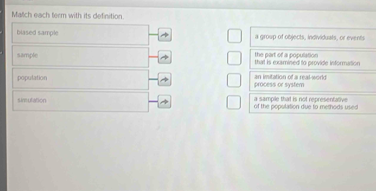 Match each term with its definition.
biased sample a group of objects, individuals, or events
sample the part of a population
that is examined to provide information
population an imitation of a real-world
process or system
simulation a sample that is not representative
of the population due to methods used